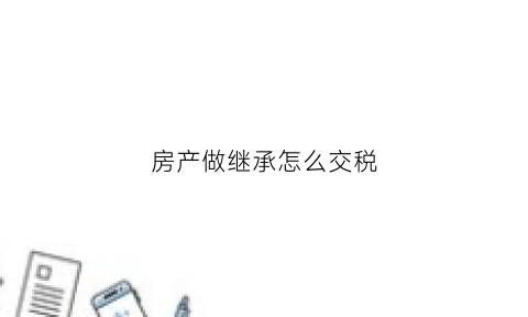 房产做继承怎么交税(房产继承怎么缴税)