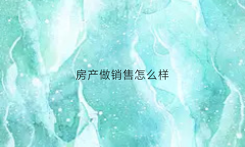 房产做销售怎么样(做房产销售有没有前途)