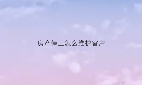 房产停工怎么维护客户(房产停工怎么办)