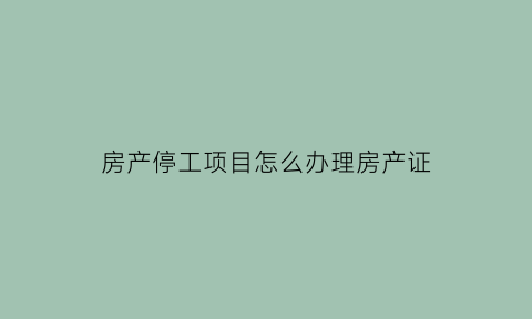 房产停工项目怎么办理房产证(停工的房子属于违约吗可以退定金吗)
