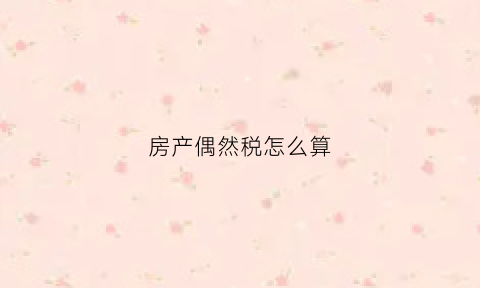 房产偶然税怎么算(房产偶然税怎么算的)