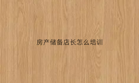 房产储备店长怎么培训(房产中介储备店长述职)