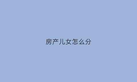 房产儿女怎么分(房子儿女怎么继承)