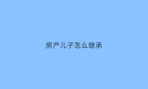 房产儿子怎么继承(房子儿子继承需要多少钱)