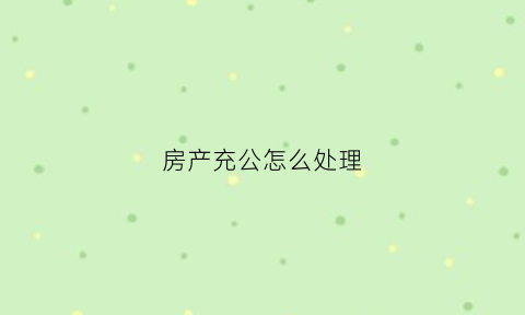 房产充公怎么处理(被充公的房子能要回吗)
