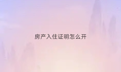 房产入住证明怎么开(房产入住证明怎么开模板)