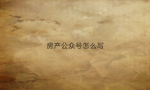 房产公众号怎么写(房产公众号排行榜)