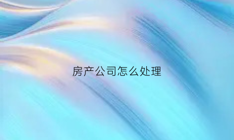 房产公司怎么处理(房产公司账务处理)