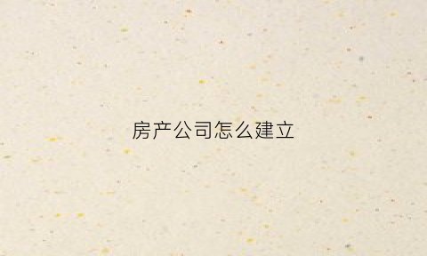 房产公司怎么建立(怎么建立房地产公司)