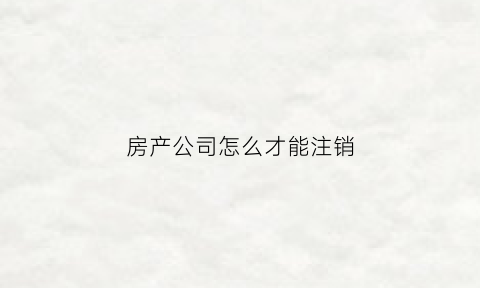 房产公司怎么才能注销(房产公司注销了可以追责吗)