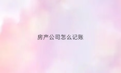房产公司怎么记账(房产公司的会计科目)