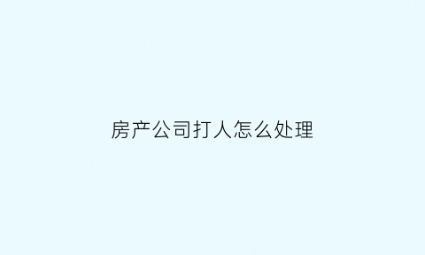 房产公司打人怎么处理(置业公司打人)