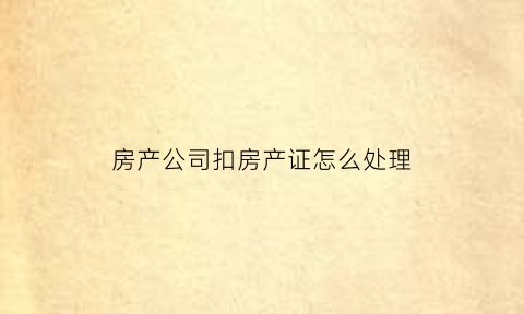 房产公司扣房产证怎么处理(扣房产证什么罪)