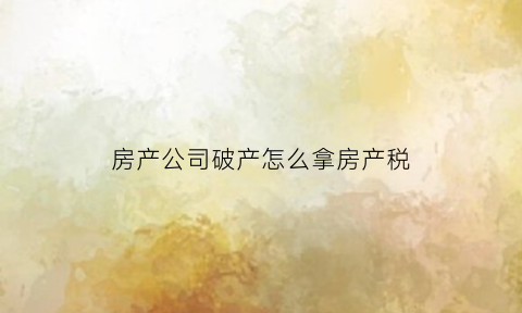 房产公司破产怎么拿房产税(房产公司破产对业主有什么影响)
