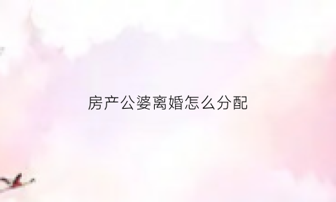 房产公婆离婚怎么分配(公公婆婆要离婚房产怎么分)