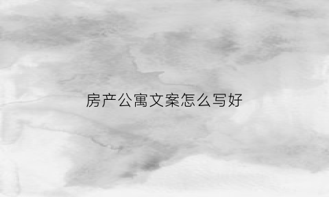房产公寓文案怎么写好(公寓的文案怎么写)