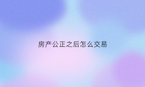 房产公正之后怎么交易(房产公正之后怎么交易呢)