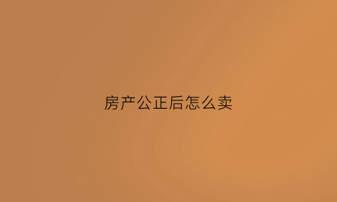 房产公正后怎么卖(房产公正后买卖)