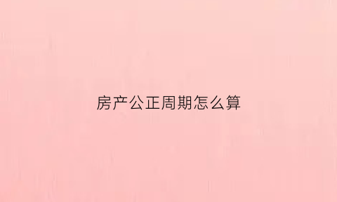 房产公正周期怎么算(房产公正周期怎么算出来的)
