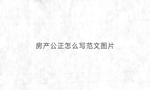 房产公正怎么写范文图片(房产公证书怎么写样本)