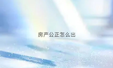 房产公正怎么出(房产公正有用吗)