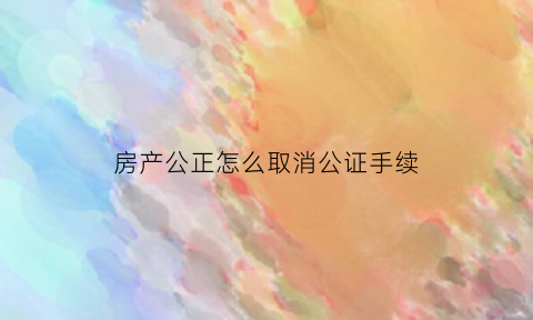 房产公正怎么取消公证手续(房产公证如何作废)