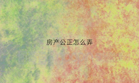 房产公正怎么弄(房产公证怎么公证)