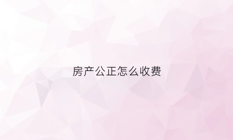 房产公正怎么收费(房产公正费用收费标准)