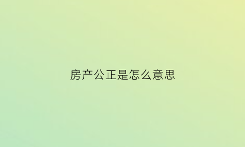 房产公正是怎么意思(房产公正的意思)