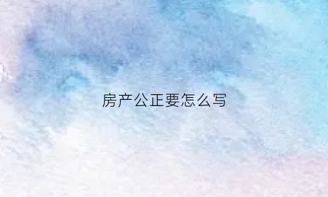 房产公正要怎么写(房产公正范本)
