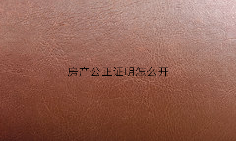 房产公正证明怎么开(房产公证书怎么写样本)