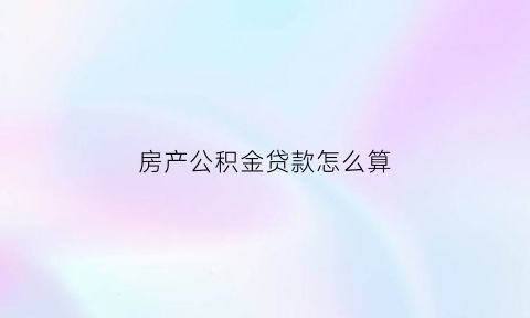 房产公积金贷款怎么算(房子贷款计算公积金贷款)