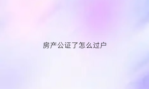 房产公证了怎么过户(房子公证后怎么办理过户)