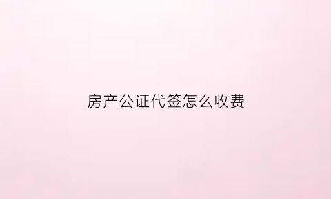 房产公证代签怎么收费(房产公证代签怎么收费的)