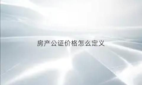 房产公证价格怎么定义(房子公证价格)