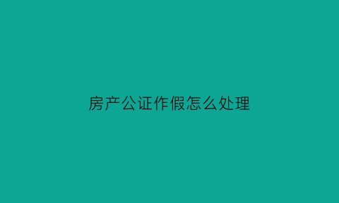 房产公证作假怎么处理(房产公证作假怎么处理好)