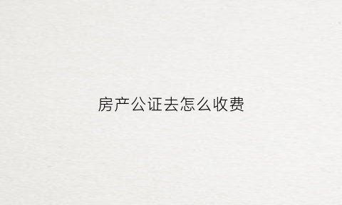 房产公证去怎么收费(房产公证怎么收费每平米多少钱)