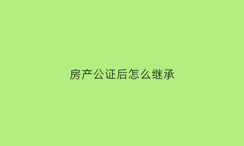 房产公证后怎么继承(房子公证继承要交哪些费用)