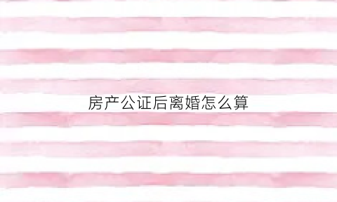房产公证后离婚怎么算(房产公证后离婚怎么算财产分割)