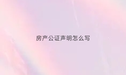 房产公证声明怎么写(房产公证声明怎么写范文)