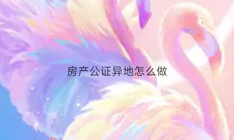 房产公证异地怎么做(房产证公证异地可以吗)