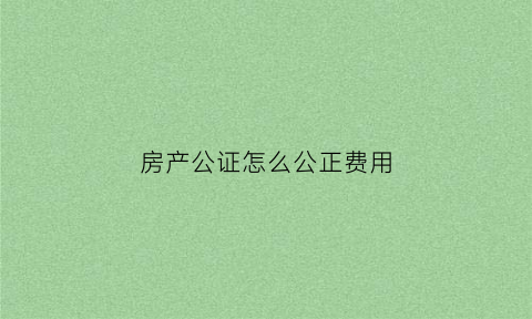 房产公证怎么公正费用(房产公证的流程)