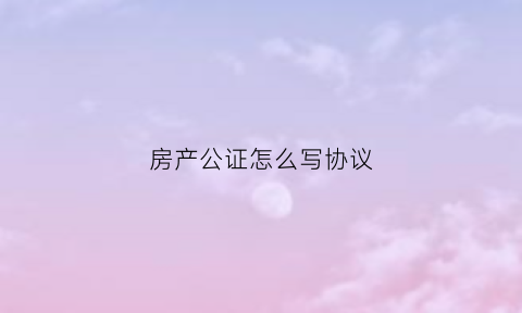 房产公证怎么写协议(房产公证怎么写协议书有效)