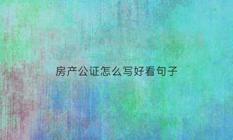 房产公证怎么写好看句子(房产公证怎么写好看句子图片)