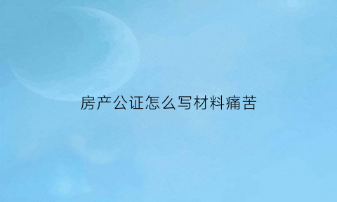 房产公证怎么写材料痛苦(房产公证证明怎么写)