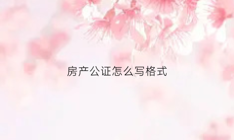 房产公证怎么写格式(房产公证证明怎么写)