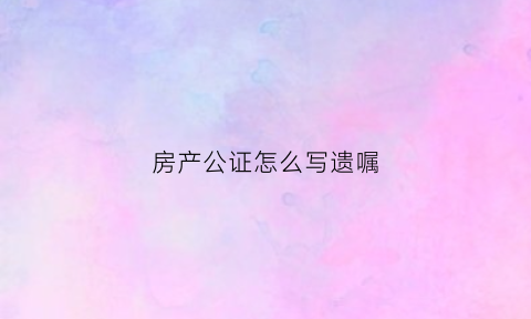 房产公证怎么写遗嘱(房产遗嘱公证范文)