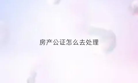 房产公证怎么去处理(房产公证有几种方式)