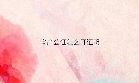 房产公证怎么开证明(房产公证书怎么办)