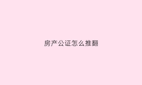 房产公证怎么推翻(房屋公证后反悔怎么办)